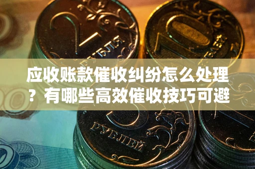 北京应收账款催收纠纷怎么处理？有哪些高效催收技巧可避免坏账？